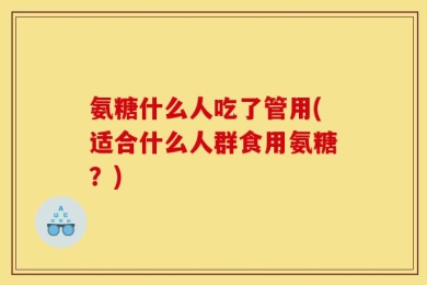 氨糖什么人吃了管用(适合什么人群食用氨糖？)