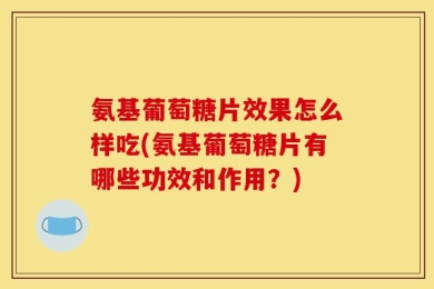 氨基葡萄糖片效果怎么样吃(氨基葡萄糖片有哪些功效和作用？)