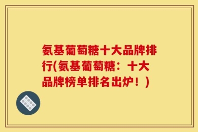 氨基葡萄糖十大品牌排行(氨基葡萄糖：十大品牌榜单排名出炉！)