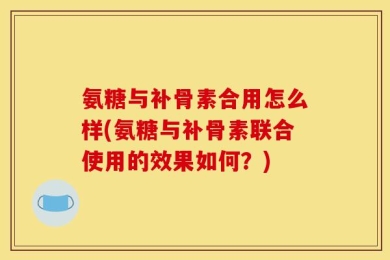 氨糖与补骨素合用怎么样(氨糖与补骨素联合使用的效果如何？)