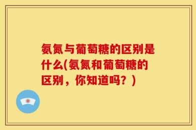 氨氮与葡萄糖的区别是什么(氨氮和葡萄糖的区别，你知道吗？)