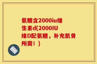 氨糖含2000iu维生素d(2000IU维D配氨糖，补充肌骨所需！)