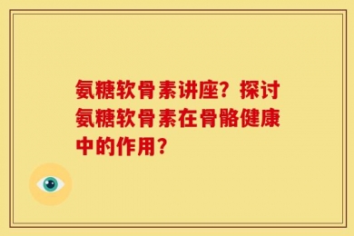 氨糖软骨素讲座？探讨氨糖软骨素在骨骼健康中的作用？