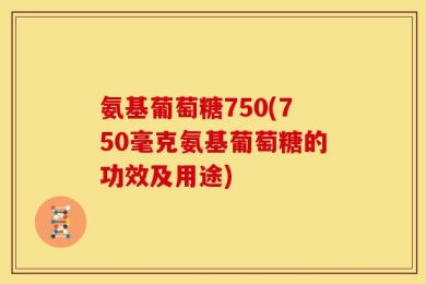 氨基葡萄糖750(750毫克氨基葡萄糖的功效及用途)