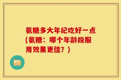 氨糖多大年纪吃好一点(氨糖：哪个年龄段服用效果更佳？)