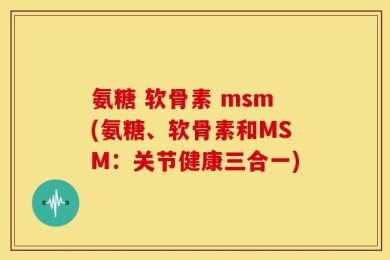 氨糖 软骨素 msm(氨糖、软骨素和MSM：关节健康三合一)