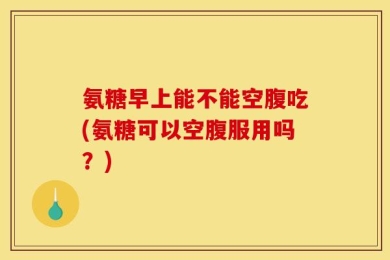氨糖早上能不能空腹吃(氨糖可以空腹服用吗？)