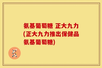 氨基葡萄糖 正大九力(正大九力推出保健品氨基葡萄糖)