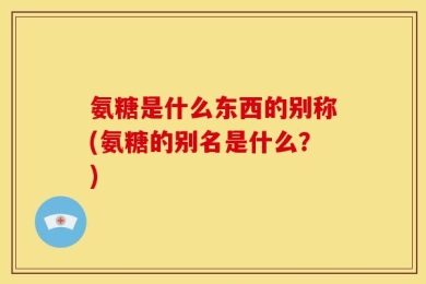 氨糖是什么东西的别称(氨糖的别名是什么？)