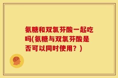 氨糖和双氯芬酸一起吃吗(氨糖与双氯芬酸是否可以同时使用？)