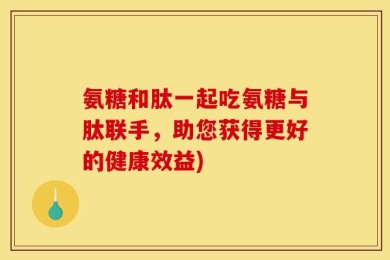 氨糖和肽一起吃氨糖与肽联手，助您获得更好的健康效益)