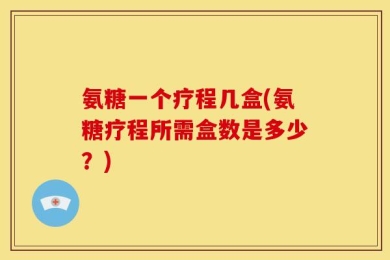 氨糖一个疗程几盒(氨糖疗程所需盒数是多少？)