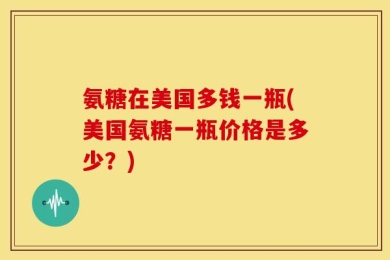 氨糖在美国多钱一瓶(美国氨糖一瓶价格是多少？)