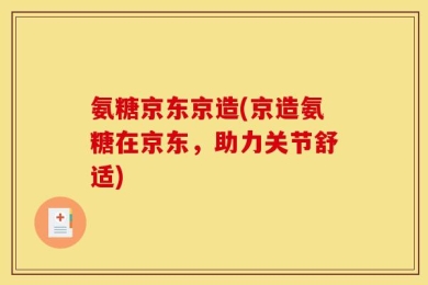 氨糖京东京造(京造氨糖在京东，助力关节舒适)