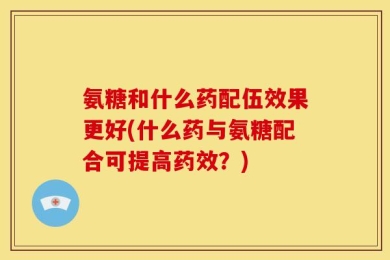 氨糖和什么药配伍效果更好(什么药与氨糖配合可提高药效？)
