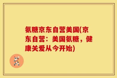 氨糖京东自营美国(京东自营：美国氨糖，健康关爱从今开始)