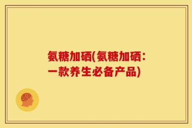 氨糖加硒(氨糖加硒：一款养生必备产品)