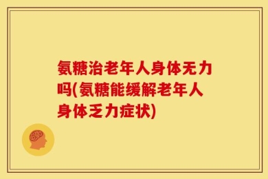 氨糖治老年人身体无力吗(氨糖能缓解老年人身体乏力症状)