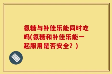 氨糖与补佳乐能同时吃吗(氨糖和补佳乐能一起服用是否安全？)