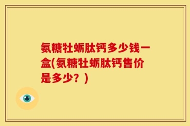 氨糖牡蛎肽钙多少钱一盒(氨糖牡蛎肽钙售价是多少？)