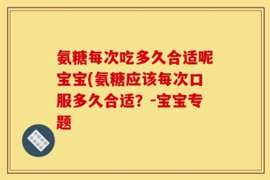 氨糖每次吃多久合适呢宝宝(氨糖应该每次口服多久合适？-宝宝专题