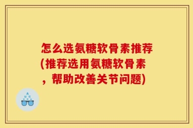 怎么选氨糖软骨素推荐(推荐选用氨糖软骨素，帮助改善关节问题)