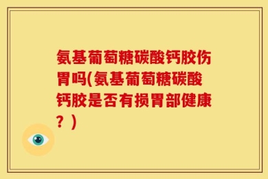 氨基葡萄糖碳酸钙胶伤胃吗(氨基葡萄糖碳酸钙胶是否有损胃部健康？)