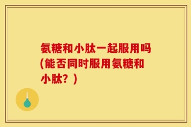 氨糖和小肽一起服用吗(能否同时服用氨糖和小肽？)