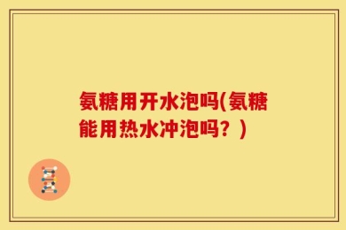 氨糖用开水泡吗(氨糖能用热水冲泡吗？)
