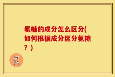 氨糖的成分怎么区分(如何根据成分区分氨糖？)