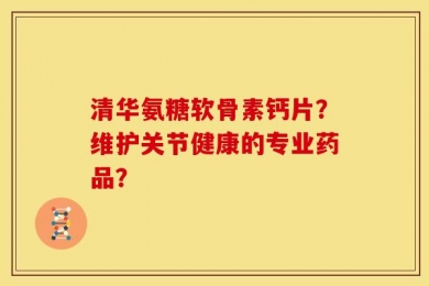 清华氨糖软骨素钙片？维护关节健康的专业药品？