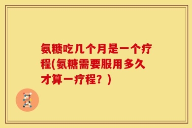 氨糖吃几个月是一个疗程(氨糖需要服用多久才算一疗程？)
