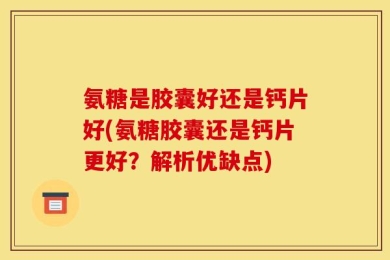 氨糖是胶囊好还是钙片好(氨糖胶囊还是钙片更好？解析优缺点)