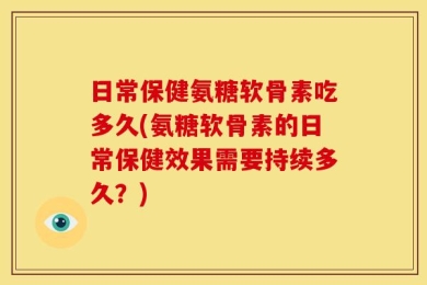 日常保健氨糖软骨素吃多久(氨糖软骨素的日常保健效果需要持续多久？)