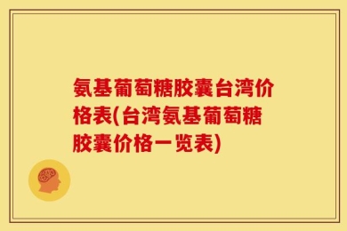 氨基葡萄糖胶囊台湾价格表(台湾氨基葡萄糖胶囊价格一览表)