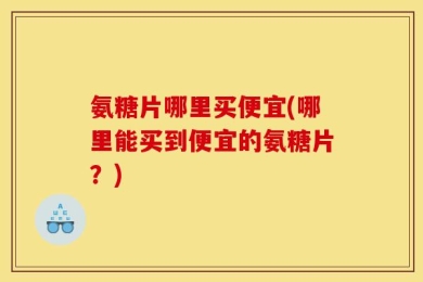 氨糖片哪里买便宜(哪里能买到便宜的氨糖片？)