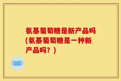 氨基葡萄糖是新产品吗(氨基葡萄糖是一种新产品吗？)