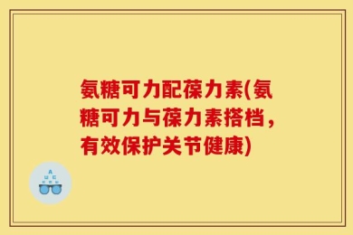 氨糖可力配葆力素(氨糖可力与葆力素搭档，有效保护关节健康)