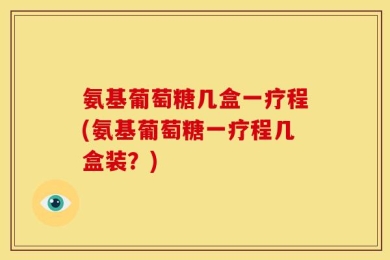 氨基葡萄糖几盒一疗程(氨基葡萄糖一疗程几盒装？)