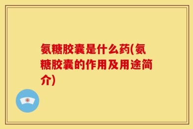 氨糖胶囊是什么药(氨糖胶囊的作用及用途简介)