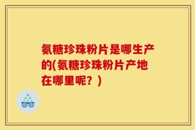 氨糖珍珠粉片是哪生产的(氨糖珍珠粉片产地在哪里呢？)