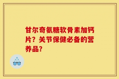 甘尔奇氨糖软骨素加钙片？关节保健必备的营养品？