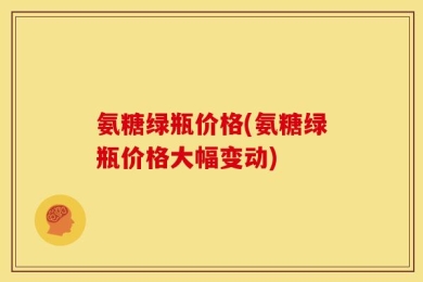 氨糖绿瓶价格(氨糖绿瓶价格大幅变动)
