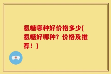 氨糖哪种好价格多少(氨糖好哪种？价格及推荐！)
