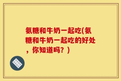氨糖和牛奶一起吃(氨糖和牛奶一起吃的好处，你知道吗？)