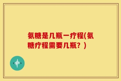 氨糖是几瓶一疗程(氨糖疗程需要几瓶？)