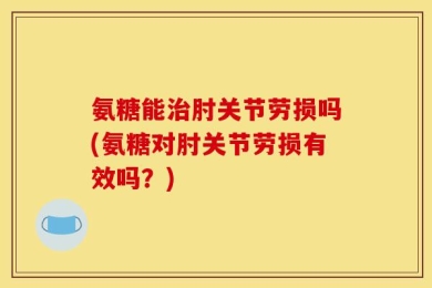 氨糖能治肘关节劳损吗(氨糖对肘关节劳损有效吗？)