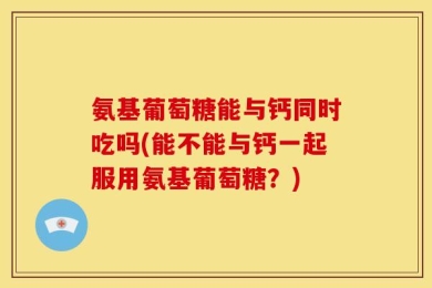 氨基葡萄糖能与钙同时吃吗(能不能与钙一起服用氨基葡萄糖？)
