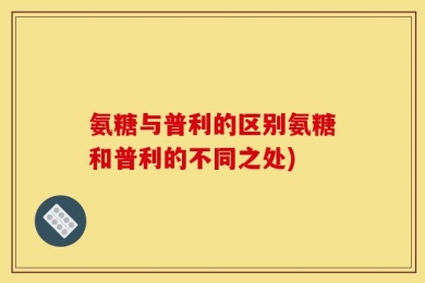 氨糖与普利的区别氨糖和普利的不同之处)