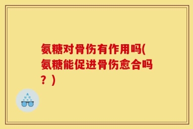 氨糖对骨伤有作用吗(氨糖能促进骨伤愈合吗？)